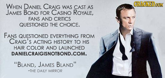 GRACKEDOOM WHEN DANIEL CRAIG WAS CAST AS JAMES BOND FOR CASINO ROYALE, FANS AND CRITICS QUESTIONED THE CHOICE. FANS QUESTIONED EVERYTHING FROM CRAIG's