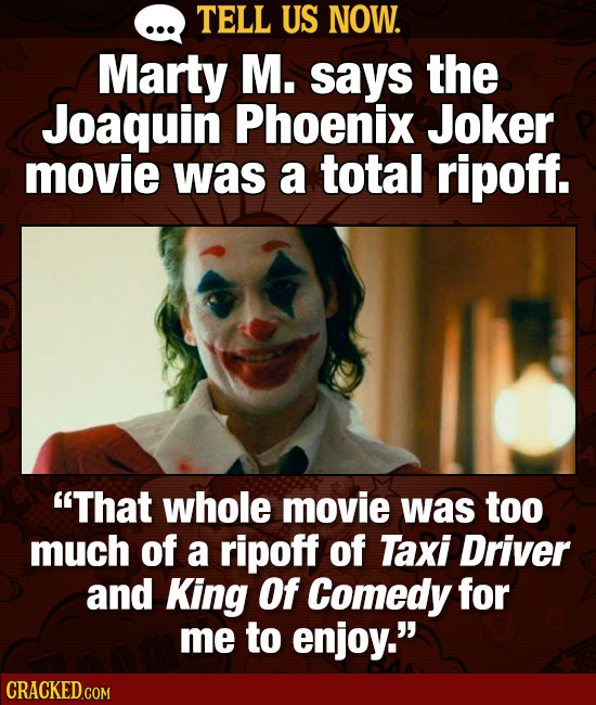 TELL US NOW. Marty M. says the Joaquin Phoenix Joker movie was a total ripoff. That whole movie was too much of a ripoff of Taxi Driver and King Of C