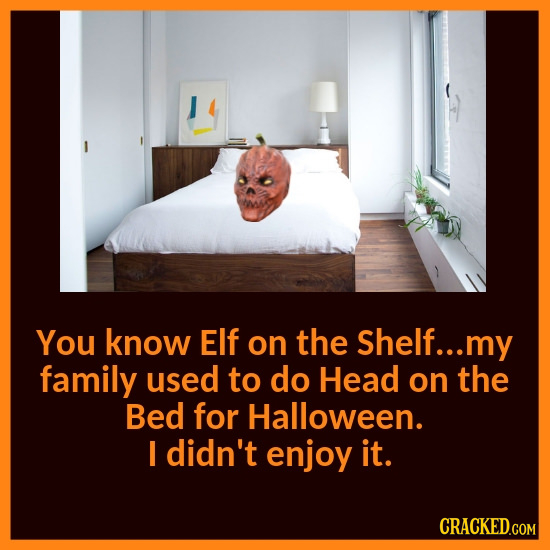 You know Elf on the Shelf... my family used to do Head on the Bed for Halloween. I didn't enjoy it. CRACKED.COM