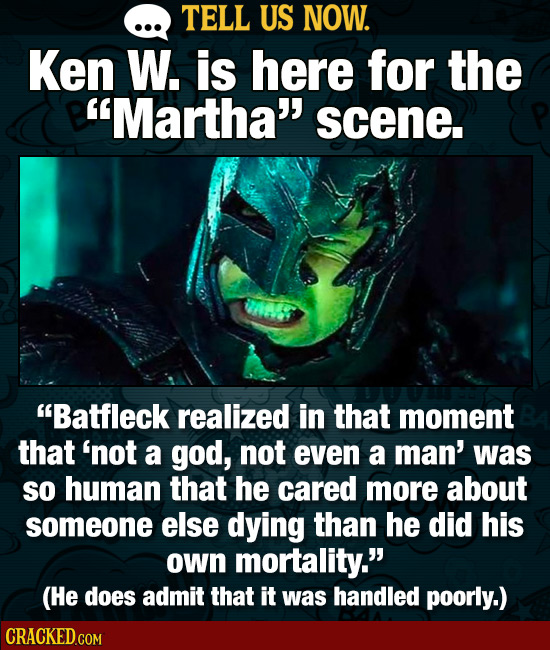 TELL US NOW. Ken W. is here for the Martha scene. Batfleck realized in that moment that 'not a god, not even a man' was so human that he cared more