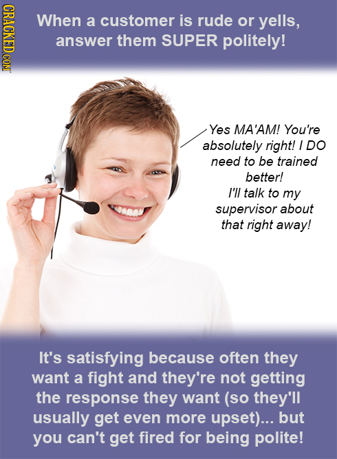 When a customer is rude or yells, answer them SUPER politely! Yes MA'AM! You're absolutely right! I DO need to be trained better! I'll talk to my supe