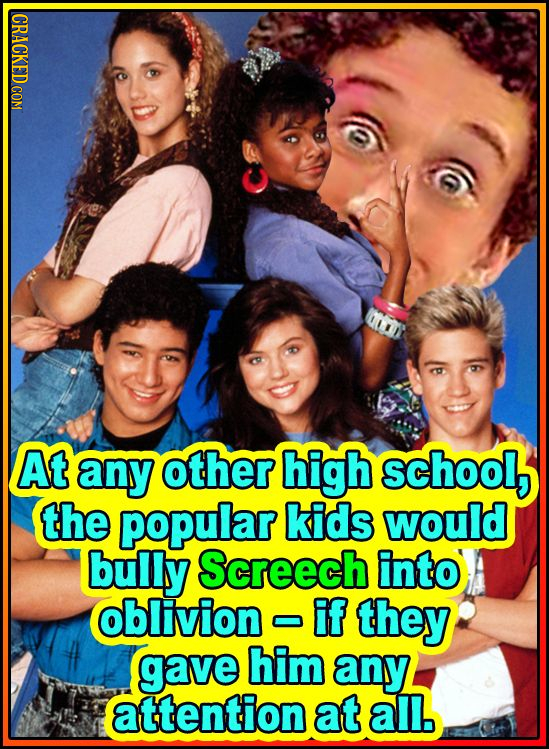 At any other high school, the popular kids would bully Screech into oblivion IF they gave him any attention at all. 