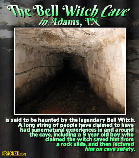 The Bell Witch Cave in Adams, TN is said to be haunted by the legendary Bell Witch. A long string of people have claimed to have had supernatural expe