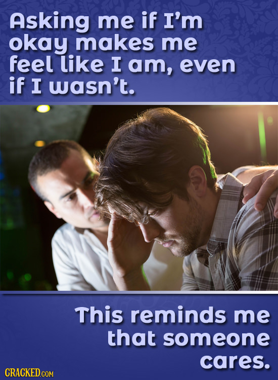 Asking me if I'm okay makes me feel like I am, even if I wasn't. This reminds me that someone cares. CRACKED.COM