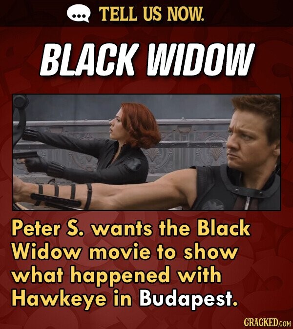 TELL US NOW. BLACK WIDOW Peter S. wants the Black Widow movie to show what happened with Hawkeye in Budapest. CRACKED.COM