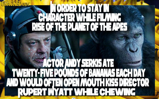 CRACKED.CON ORDER TO STAYI CHARACTER WHILEFWNG RISE EOFTHEPLANETOFTHEAPES ACTOR ANDY SERKIS ATE TWENTY-FIVEPOUNDS OF BANANASEACHDAY AND WOULD OFTEN NO