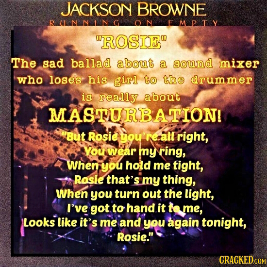 JACKSON BROWNE RnnNG EMPIy ROSIE The sad ballad about a sound mixer who loses his girl to the drummer is really about MASTURBATION! But Rosie tou're