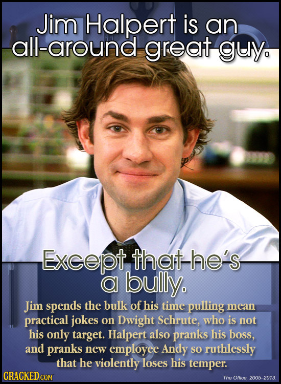Jim Halpert is an all-around great guy Except that-he's a bully. Jim spends the bulk of his time pulling mean practical jokes on Dwight Schrute, who i