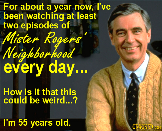 For about a year now, I've been watching at least two episodes of Mister Rogers' Neighborhood every day... How is it that this could be weird...? I'm