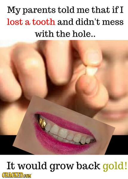 My parents told me that if I lost a tooth and didn't mess with the hole.. It would grow back gold! CRACKEDCON