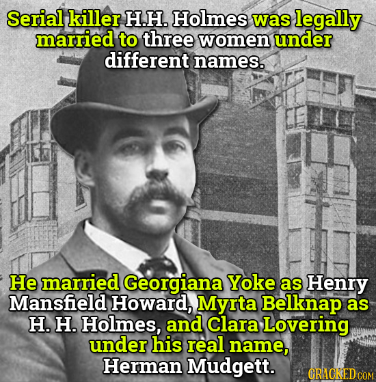 Serial killer H.H. Holmes was legally married to three women under different names. He married Georgiana Yoke as Henry Mansfield Howard, Myrta Belknap