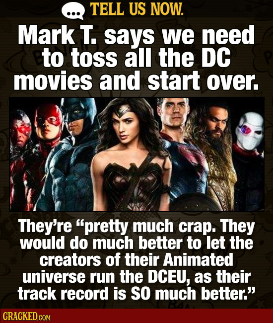 TELL US NOW. Mark T. says we need to toss all the DC movies and start over, They're pretty much crap. They would do much better to let the creators o