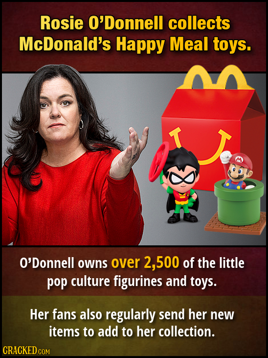 Rosie O'Donnell collects McDonald's Happy Meal toys. T O'Donnell owns over 2, .500 of the little pop culture figurines and toys. Her fans also regularly send her new items to add to her collection.