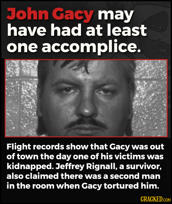 John Gacy may have had at least one accomplice. Flight records show that Gacy was out of town the day one of his victims was kidnapped. Jeffrey Rignal