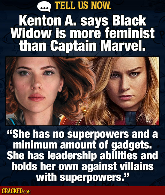 TELL US NOW. Kenton A. says Black Widow is more feminist than Captain Marvel. She has no superpowers and a minimum amount of gadgets. She has leaders