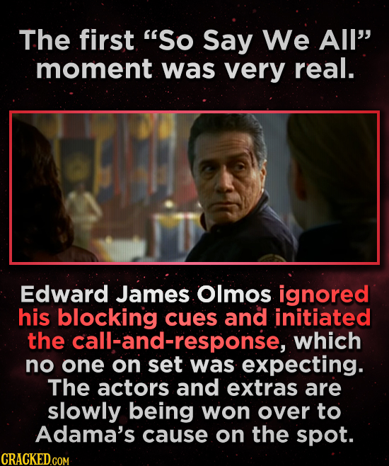 The first So Say We All' moment was very real. Edward James Olmos ignored his blocking cues and initiated the call-and-response, which no one on set