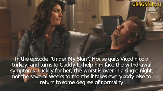 CRACKED In the episode Under My Skin, House quits Vicodin cold turkey, and turns to Cuddy to help him face the withdrawal symptoms. Luckily for her,