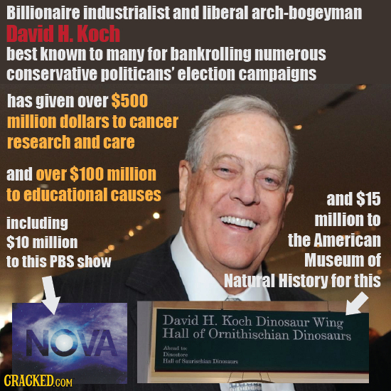 Billionaire industrialist and liberal arch-bogeyman David H. Koch best known to many for bankrolling numerous conservative politicans' election campai