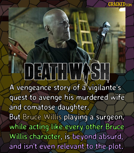 CRACKED.COM DEATHWISH A vengeance story of a vigilante's quest to avenge his murdered wife and comatose daughter. But Bruce Willis playing a surgeon,