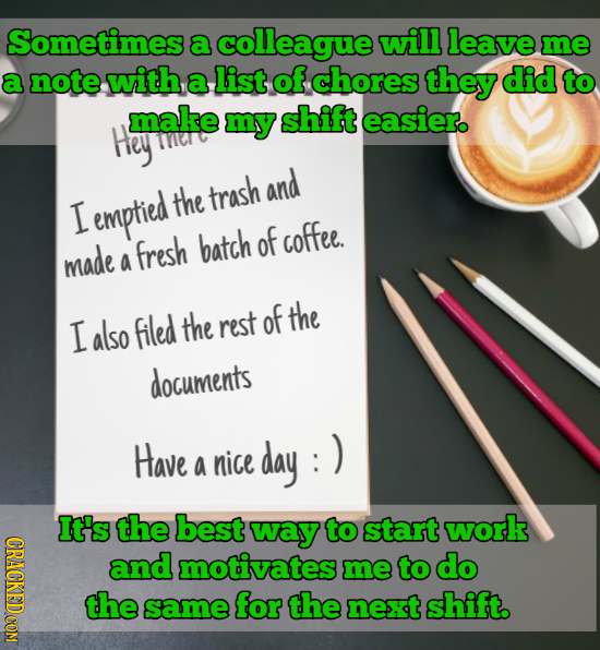 Sometimes a colleague will leave me a note with a list of chores they did to make my shift easier. Hey and emptied the trash I batch of coffee. made f