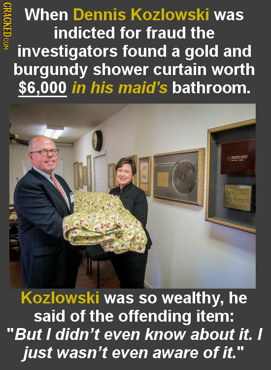 When Dennis Kozlowski was indicted for fraud the investigators found a gold and burgundy shower curtain worth $6,000 in his maid's bathroom. Kozlowski