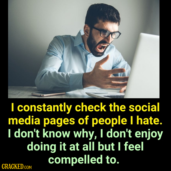 I constantly check the social media pages of people I hate. I don't know why, I don't enjoy doing it at all but I feel compelled to.