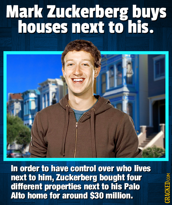 Mark Zuckerberg buys houses next to his. In order to have control over who lives next to him, Zuckerberg bought four different properties next to his 