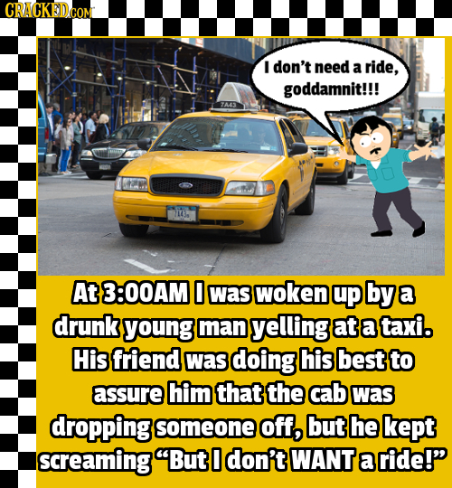 I don't need a ride, goddamnit!!! 7A443 71434 At 3:00AM 0 was woken up by a drunk young man yelling at a taxi. His friend was doing his best to assure