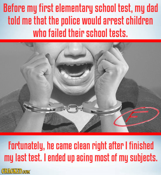 Before my first elementary school test, my dad told me that the police would arrest children who failed their school tests. Fortunately, he came clean