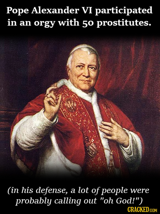 Pope Alexander VI participated in an orgy with 5o prostitutes. (in his defense, a lot ofpeople were probably calling out oh God!) CRACKED.COM