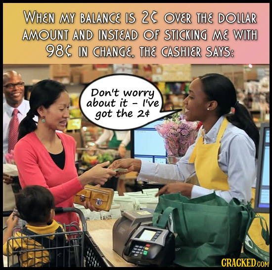 WHEN MY BALANCE IS 2 OVER THE DOLLAR AMOUNT AND INSTEAD OF STICKING ME WITH 98 IN CHANGE. THE CASHIER SAYS: Don't worry about it I'vE got the 24