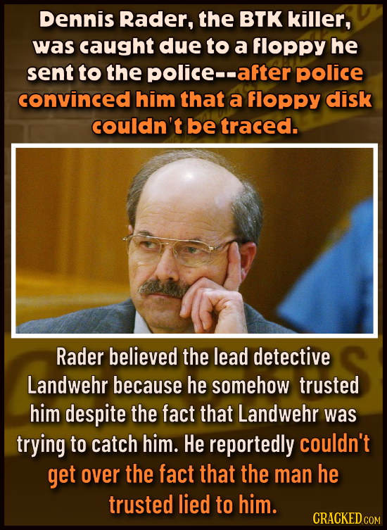 Dennis Rader, the BTK killer, was caught due to a floppy he sent to the police-- after police convinced him that a floppy disk couldn't be traced. Rad