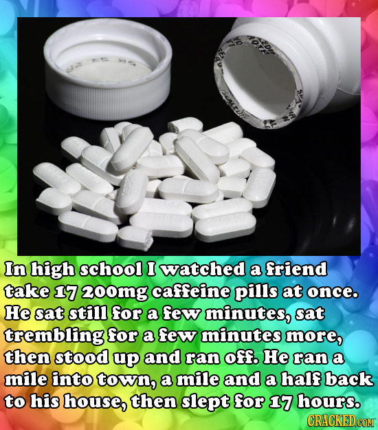 In high school I watched a friend take 17 200mg caffeine pilis at once. He sat stil for a few minutes, sat trembling for a few minutes more, then stoo