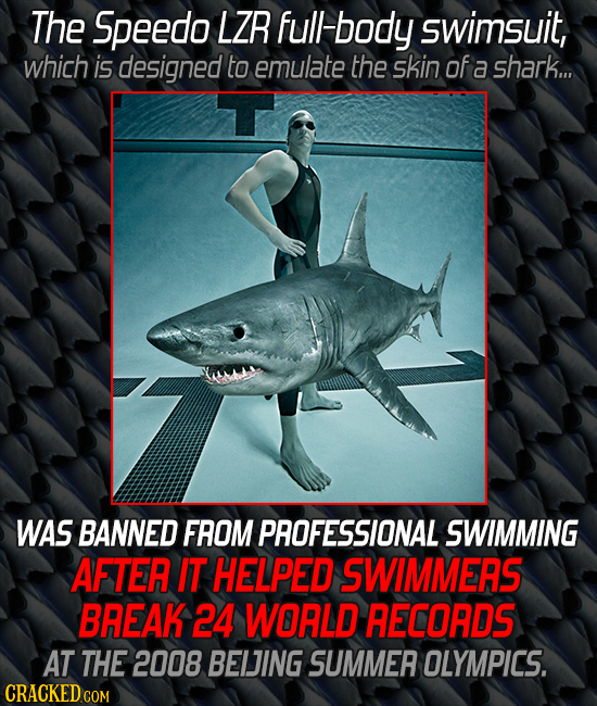 The Speedo LZR full body swimsuit, which is designed to emulate the skin of a shark... WAS BANNED FROM PROFESSIONAL SWIMMING AFTER IT HELPED SWIMMERS