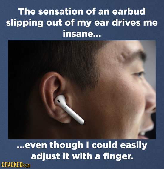 The sensation of an earbud slipping out of my ear drives me insane... ...even though I could easily adjust it with a finger. CRACKED COM