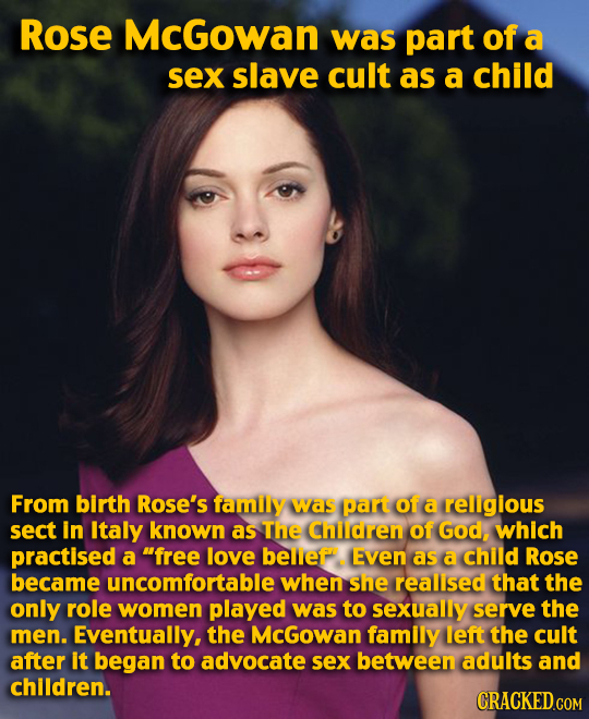 Rose McGowan was part of a sex slave cult as a child From birth Rose's family was part of a religlous sect in Italy known as The Children of God, whic