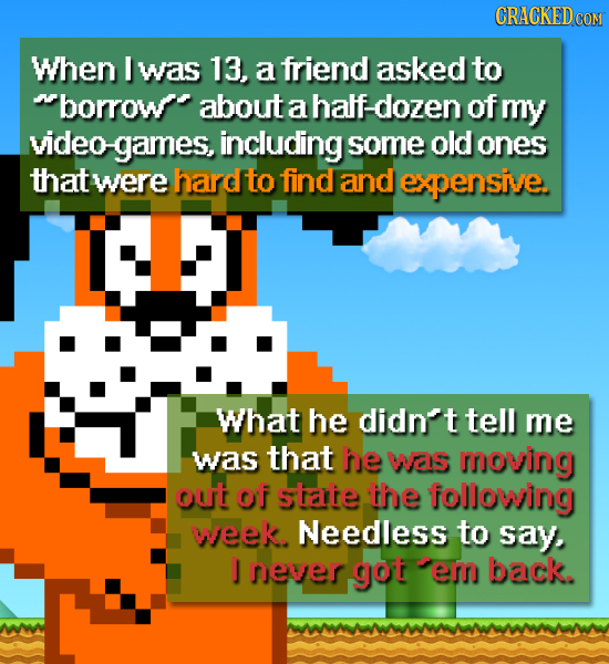 CRACKED CON When I was 13, a friend asked to borrow about a half: dozen of my video games, including some old ones that were hard to find and expensi