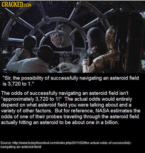CRACKED Sir, the possibility of successfully navigating an asteroid field is 8.720 to 1 The odds of successfully navigating an asteroid field isn't