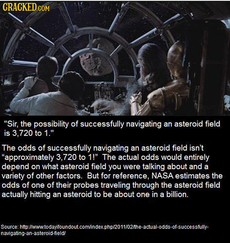 CRACKED Sir, the possibility of successfully navigating an asteroid field is 8.720 to 1 The odds of successfully navigating an asteroid field isn't 