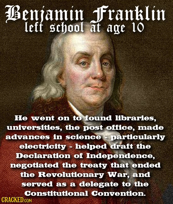Benjamin JFranklin left school at age 10 He went on to found libraries, universities, the post office, made advances in science particularly electrici