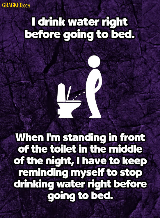 I drink water right before going to bed. When I'm standing in front of the toilet in the middle of the night, I have to keeP reminding myself to stop