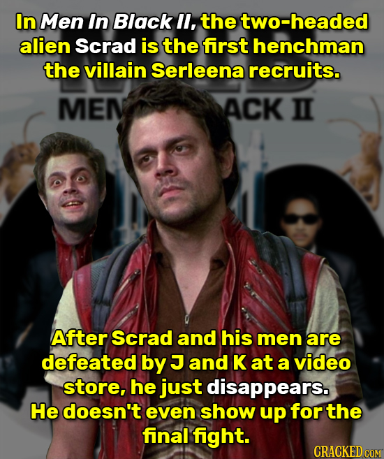 In Men In Black l, the two-headed alien Scrad is the first henchman the villain Serleena recruits. MEN ACK II After Scrad and his men are defeated by
