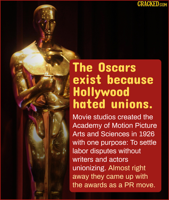 CRACKED.GOM The Oscars exist because Hollywood hated unions. Movie studios created the Academy of Motion Picture Arts and Sciences in 1926 with one pu