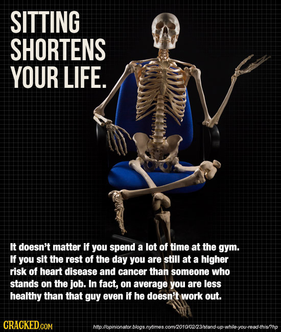SITTING SHORTENS YOUR LIFE. It doesn't matter if you spend a lot of time at the gym. If you sit the rest of the day you are still at a higher risk of