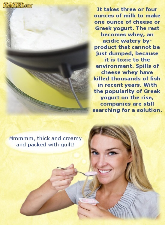 CRACKEDCON It takes three or four ounces of milk to make one ounce of cheese or Greek yogurt. The rest becomes whey, an acidic watery by- product that