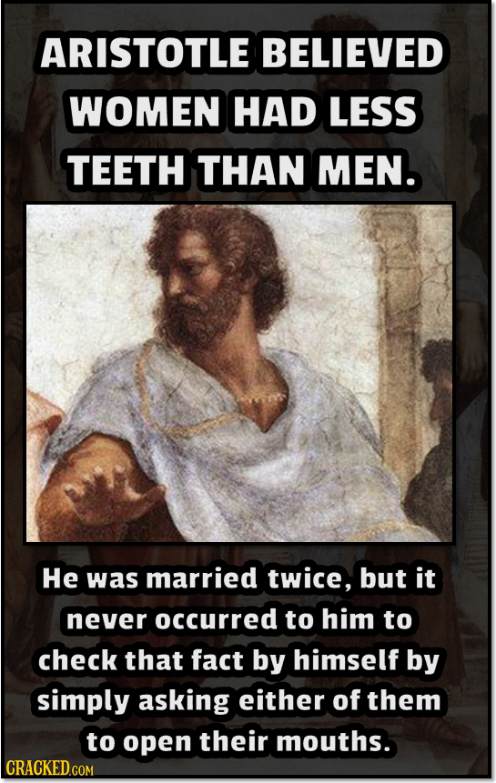 ARISTOTLE BELIEVED WOMEN HAD LESS TEETH THAN MEN. He was married twice, but it never occurred to him to check that fact by himself by simply asking ei