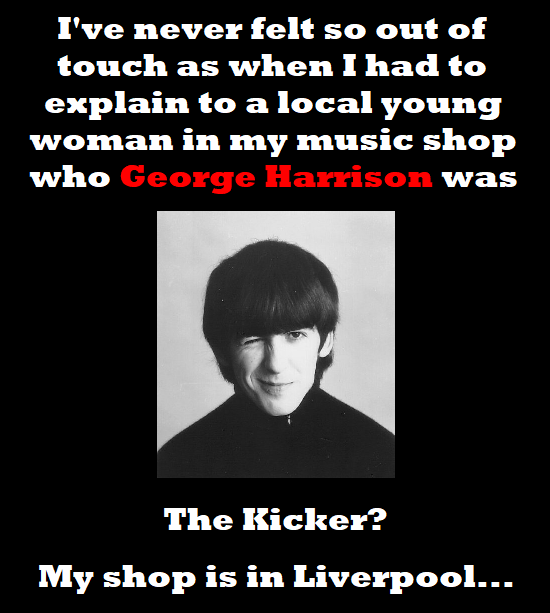 I've never felt so out of touch as when I had to explain to a local young woman in my music shop who George Harrison was The Kicker? My shop is in Liv
