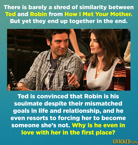 There is barely a shred of similarity between Ted and Robin from How I Met Your Mother. But yet they end up together in the end. Ted is convinced that