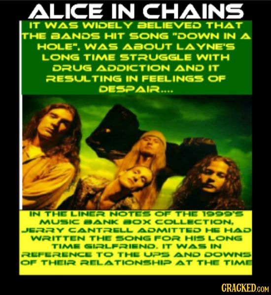 ALICE IN CHAINS IT WAS WIDEL Y BELIEVED THAT THE BANDS HIT soNG DOWN IN A HOLE. WAS ABOUT LAYNE'S LONG TIME STRUGGLE WITH DRUG ADDICTION AND IT RESU