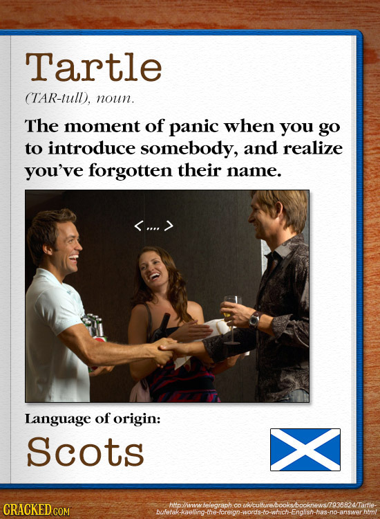 Tartle TAR-tull), noun. The moment of panic when you go to introduce somebody, and realize you've forgotten their name. <.... > Language of origin: Sc